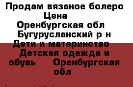Продам вязаное болеро  › Цена ­ 400 - Оренбургская обл., Бугурусланский р-н Дети и материнство » Детская одежда и обувь   . Оренбургская обл.
